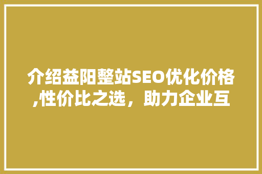 介绍益阳整站SEO优化价格,性价比之选，助力企业互联网腾飞