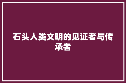 石头人类文明的见证者与传承者