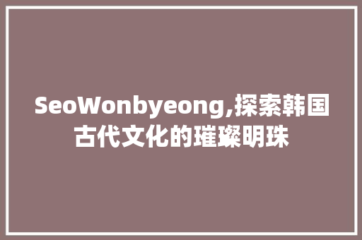 SeoWonbyeong,探索韩国古代文化的璀璨明珠