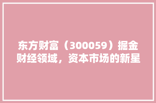 东方财富（300059）掘金财经领域，资本市场的新星