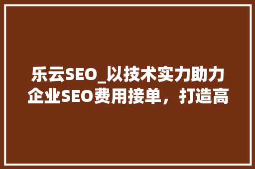 乐云SEO_以技术实力助力企业SEO费用接单，打造高效关键词布局步骤