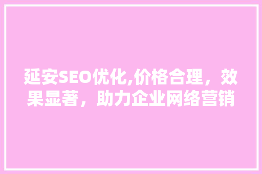 延安SEO优化,价格合理，效果显著，助力企业网络营销
