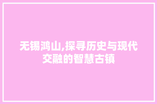 无锡鸿山,探寻历史与现代交融的智慧古镇