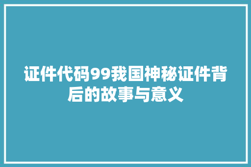 证件代码99我国神秘证件背后的故事与意义