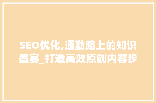 SEO优化,通勤路上的知识盛宴_打造高效原创内容步骤