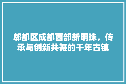 郫都区成都西部新明珠，传承与创新共舞的千年古镇  第1张