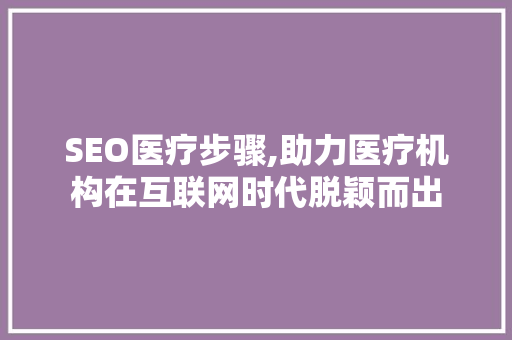 SEO医疗步骤,助力医疗机构在互联网时代脱颖而出