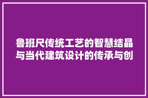 鲁班尺传统工艺的智慧结晶与当代建筑设计的传承与创新