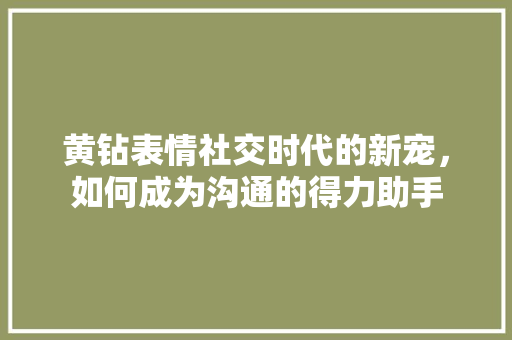 黄钻表情社交时代的新宠，如何成为沟通的得力助手