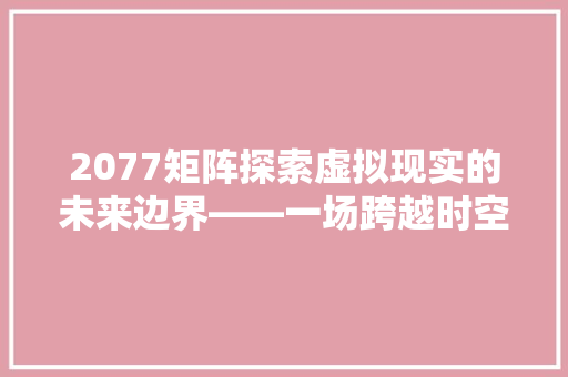 2077矩阵探索虚拟现实的未来边界——一场跨越时空的对话