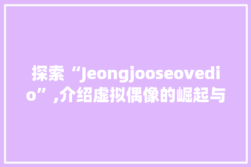探索“Jeongjooseovedio”,介绍虚拟偶像的崛起与未来
