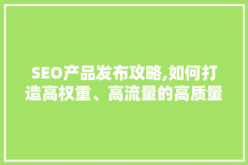 SEO产品发布攻略,如何打造高权重、高流量的高质量内容