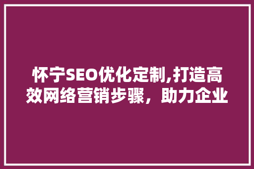 怀宁SEO优化定制,打造高效网络营销步骤，助力企业腾飞