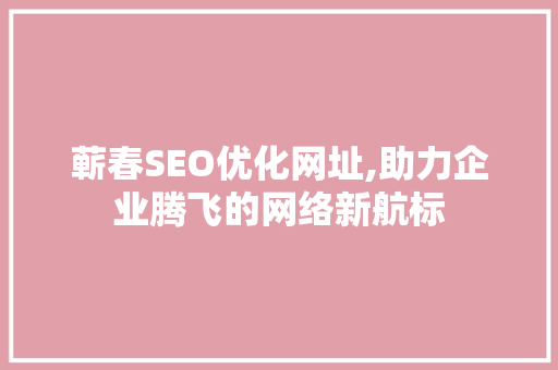 蕲春SEO优化网址,助力企业腾飞的网络新航标