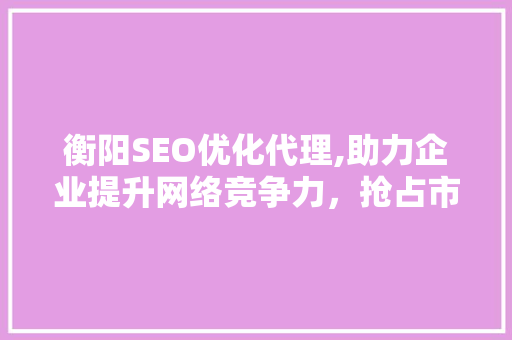 衡阳SEO优化代理,助力企业提升网络竞争力，抢占市场先机