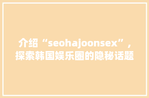 介绍“seohajoonsex”,探索韩国娱乐圈的隐秘话题