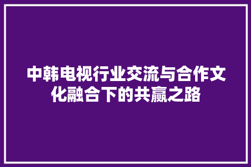 中韩电视行业交流与合作文化融合下的共赢之路