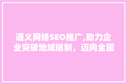 遵义网络SEO推广,助力企业突破地域限制，迈向全国市场