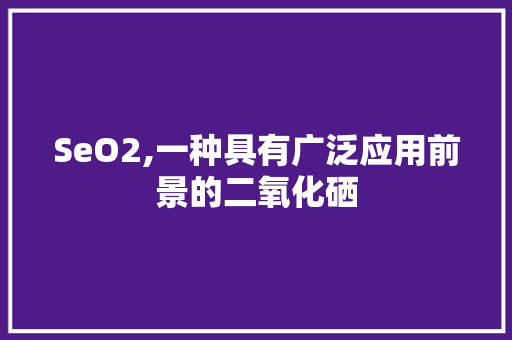 SeO2,一种具有广泛应用前景的二氧化硒