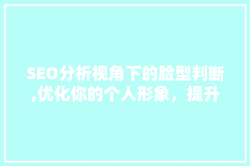 SEO分析视角下的脸型判断,优化你的个人形象，提升网络影响力