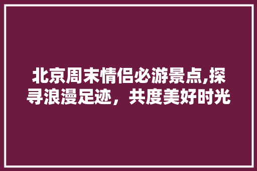 北京周末情侣必游景点,探寻浪漫足迹，共度美好时光