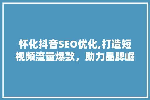 怀化抖音SEO优化,打造短视频流量爆款，助力品牌崛起