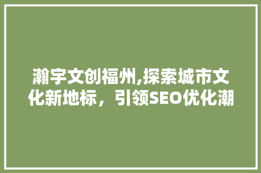 瀚宇文创福州,探索城市文化新地标，引领SEO优化潮流