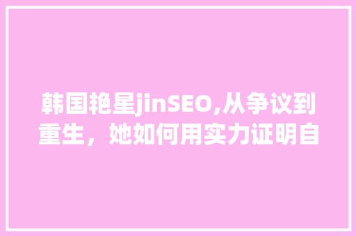 韩国艳星jinSEO,从争议到重生，她如何用实力证明自己
