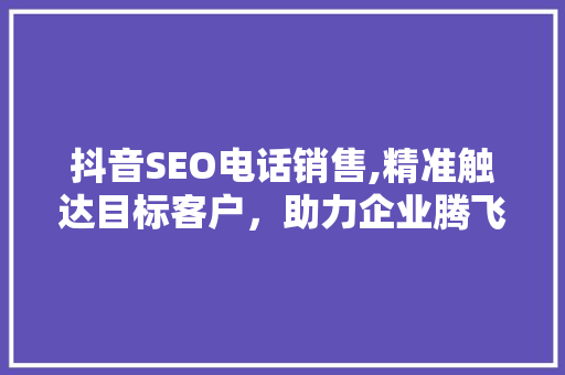 抖音SEO电话销售,精准触达目标客户，助力企业腾飞