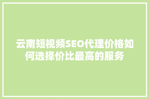 云南短视频SEO代理价格如何选择价比最高的服务