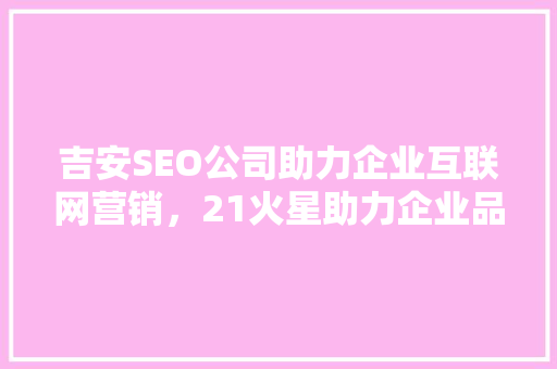 吉安SEO公司助力企业互联网营销，21火星助力企业品牌腾飞