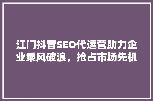 江门抖音SEO代运营助力企业乘风破浪，抢占市场先机