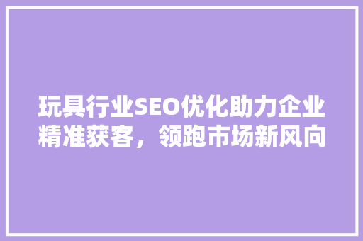 玩具行业SEO优化助力企业精准获客，领跑市场新风向