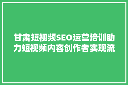 甘肃短视频SEO运营培训助力短视频内容创作者实现流量变现
