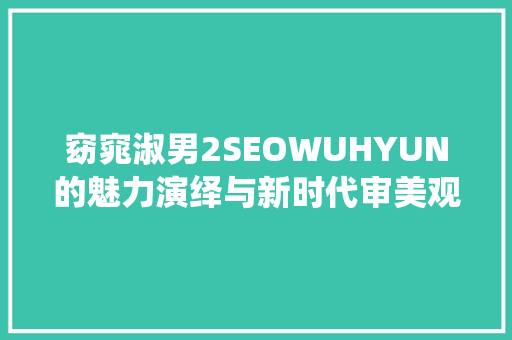 窈窕淑男2SEOWUHYUN的魅力演绎与新时代审美观的碰撞
