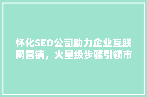 怀化SEO公司助力企业互联网营销，火星级步骤引领市场潮流