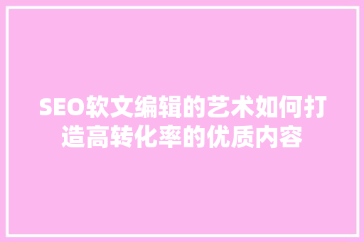 SEO软文编辑的艺术如何打造高转化率的优质内容