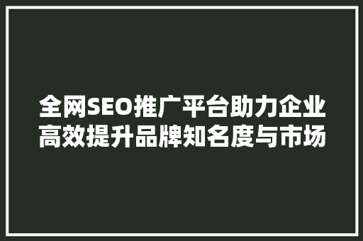 全网SEO推广平台助力企业高效提升品牌知名度与市场竞争力