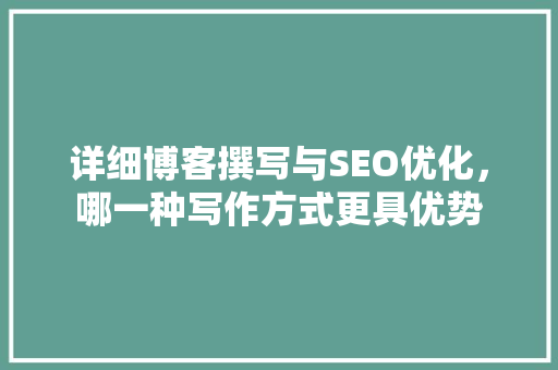 详细博客撰写与SEO优化，哪一种写作方式更具优势