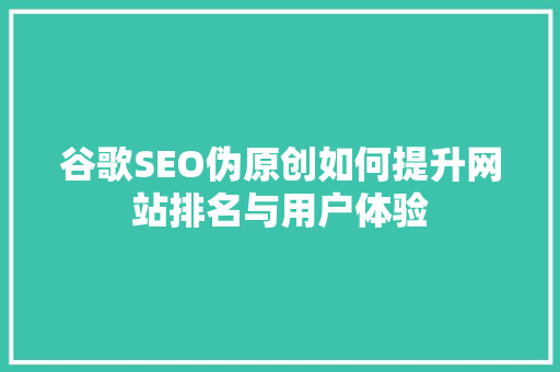 谷歌SEO伪原创如何提升网站排名与用户体验
