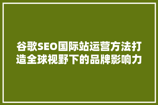 谷歌SEO国际站运营方法打造全球视野下的品牌影响力