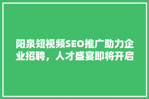 阳泉短视频SEO推广助力企业招聘，人才盛宴即将开启