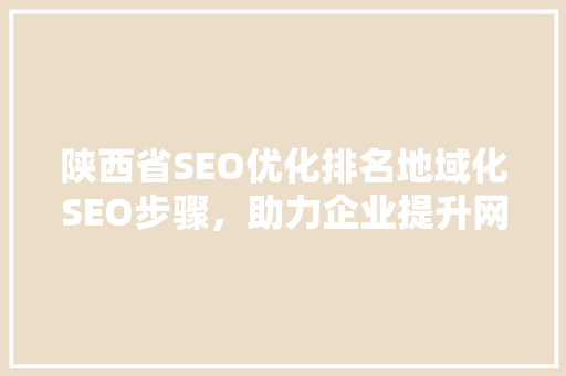 陕西省SEO优化排名地域化SEO步骤，助力企业提升网络竞争力