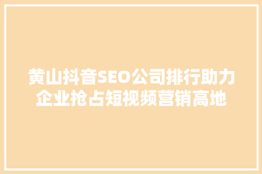 黄山抖音SEO公司排行助力企业抢占短视频营销高地