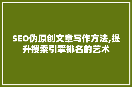 SEO伪原创文章写作方法,提升搜索引擎排名的艺术