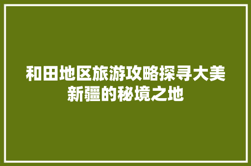 和田地区旅游攻略探寻大美新疆的秘境之地