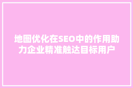 地图优化在SEO中的作用助力企业精准触达目标用户