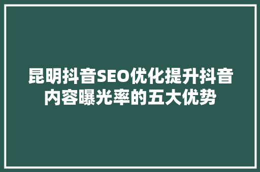 昆明抖音SEO优化提升抖音内容曝光率的五大优势