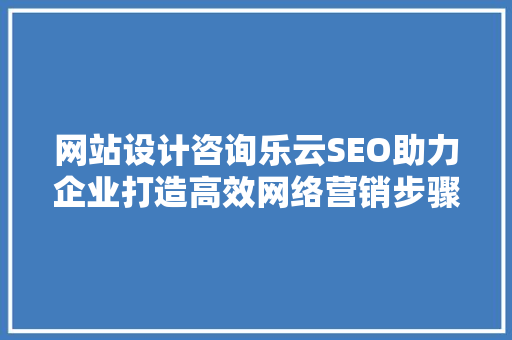 网站设计咨询乐云SEO助力企业打造高效网络营销步骤