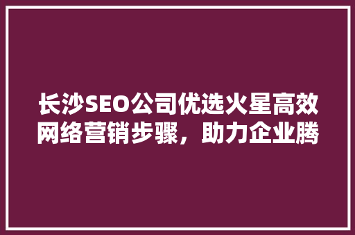 长沙SEO公司优选火星高效网络营销步骤，助力企业腾飞
